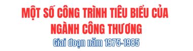 Một số công trình tiêu biểu của ngành Công Thương giai đoạn 1975 - 1985